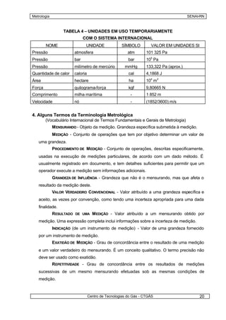 Metrologia                                                                              SENAI-RN



                  TABELA 4 – UNIDADES EM USO TEMPORARIAMENTE
                              COM O SISTEMA INTERNACIONAL
        NOME                   UNIDADE              SÍMBOLO         VALOR EM UNIDADES SI
Pressão                 atmosfera                       atm       101 325 Pa
Pressão                 bar                             bar       105 Pa
Pressão                 milímetro de mercúrio         mmHg        133,322 Pa (aprox.)
Quantidade de calor     caloria                         cal       4,1868 J
Área                    hectare                         ha        104 m 2
Força                   quilograma-força                kgf       9,80665 N
Comprimento             milha marítima                   -        1 852 m
Velocidade              nó                               -        (1852/3600) m/s


4. Alguns Termos da Terminologia Metrológica
        (Vocabulário Internacional de Termos Fundamentais e Gerais de Metrologia)
             M ENSURANDO - Objeto da medição. Grandeza específica submetida à medição.
             M EDIÇÃO - Conjunto de operações que tem por objetivo determinar um valor de
   uma grandeza.
             PROCEDIMENTO DE M EDIÇÃO - Conjunto de operações, descritas especificamente,
   usadas na execução de medições particulares, de acordo com um dado método. É
   usualmente registrado em documento, e tem detalhes suficientes para permitir que um
   operador execute a medição sem informações adicionais.
             GRANDEZA DE INFLUÊNCIA - Grandeza que não é o mensurando, mas que afeta o
   resultado da medição deste.
             VALOR VERDADEIRO CONVENCIONAL - Valor atribuído a uma grandeza específica e
   aceito, as vezes por convenção, como tendo uma incerteza apropriada para uma dada
   finalidade.
             RESULTADO DE UMA M EDIÇÃO - Valor atribuído a um mensurando obtido por
   medição. Uma expressão completa inclui informações sobre a incerteza de medição.
             INDICAÇÃO (de um instrumento de medição) - Valor de uma grandeza fornecido
   por um instrumento de medição.
             EXATIDÃO DE M EDIÇÃO - Grau de concordância entre o resultado de uma medição
   e um valor verdadeiro do mensurando. É um conceito qualitativo. O termo precisão não
   deve ser usado como exatidão.
             REPETITIVIDADE - Grau de concordância entre os resultados de medições
   sucessivas de um mesmo mensurando efetuadas sob as mesmas condições de
   medição.



                                  Centro de Tecnologias do Gás - CTGÁS                       20
 