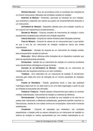 Metrologia                                                                          SENAI-RN


             REPRODUTIBILIDADE - Grau de concordância entre os resultados das medições de
   um mesmo mensurando, efetuadas sob condições variadas de medição.
             INCERTEZA DE M EDIÇÃO - Parâmetro, associado ao resultado de uma medição,
   que caracteriza a dispersão dos valores que podem ser fundamentalmente atribuídos a
   um mensurando.
             INSTRUMENTO DE M EDIÇÃO - Dispositivo utilizado para uma medição, sozinho ou
   em conjunto com dispositivo(s) complementar(es).
             SISTEMA DE M EDIÇÃO - Conjunto completo de instrumentos de medição e outros
   equipamentos acoplados para executar uma medição específica.
             FAIXA DE INDICAÇÃO - Conjunto de valores limitados pelas indicações extremas
             FAIXA DE M EDIÇÃO - Conjunto de valores de um mensurando para o qual admite-
   se que o erro de um instrumento de medição mantém-se dentro dos limites
   especificados.
             SENSIBILIDADE - Variação da resposta de um instrumento de medição dividida
   pela correspondente variação do estímulo.
             RESOLUÇÃO - Menor diferença entre indicações de um dispositivo mostrador que
   pode ser significativamente percebida.
             ESTABILIDADE - Aptidão de um instrumento de medição em conservar constantes
   suas características metrológicas ao longo do tempo
             EXATIDÃO DE UM INSTRUMENTO DE M EDIÇÃO - Aptidão de um instrumento de
   medição para dar respostas próximas a um valor verdadeiro.
             T ENDÊNCIA - Erro sistemático de um instrumento de medição. É normalmente
   estimada pela média dos erros de indicação de um número apropriado de medições
   repetidas.
             PADRÃO DE REFERÊNCIA - Padrão, geralmente tendo a mais alta qualidade
   metrológica disponível em um dado local ou em uma dada organização, a partir do qual
   as medições lá executadas são derivadas
             PADRÃO DE T RABALHO - Padrão utilizado rotineiramente para calibrar ou controlar
   medidas materializadas, instrumentos de medição ou materiais de referência
             RASTREABILIDADE - Propriedade do resultado de uma medição ou do valor de um
   padrão estar relacionado a referências estabelecidas, geralmente padrões nacionais ou
   internacionais, através de uma cadeia contínua de comparações, todas tendo incertezas
   estabelecidas
             CALIBRAÇÃO -     Conjunto de operações que estabelece, sob condições
   especificadas, a relação entre os valores indicados por um instrumento de medição ou
   sistema de medição ou valores representados por uma medida materializada ou um


                               Centro de Tecnologias do Gás - CTGÁS                         21
 
