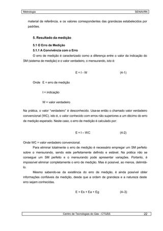 Metrologia                                                                       SENAI-RN


      material de referência, e os valores correspondentes das grandezas estabelecidos por
      padrões.


         5. Resultado da medição

         5.1 O Erro de Medição
         5.1.1 A Convivência com o Erro
         O erro de medição é caracterizado como a diferença entre o valor da indicação do
SM (sistema de medição) e o valor verdadeiro, o mensurando, isto é:


                                          E=I-W                         (4-1)


         Onde E = erro de medição


                 I = indicação


                 W = valor verdadeiro

Na prática, o valor “verdadeiro” é desconhecido. Usa-se então o chamado valor verdadeiro
convencional (WC), isto é, o valor conhecido com erros não superiores a um décimo do erro
de medição esperado. Neste caso, o erro de medição é calculado por:


                                          E = I – WC                    (4-2)


Onde WC = valor verdadeiro convencional.
         Para eliminar totalmente o erro de medição é necessário empregar um SM perfeito
sobre o mensurando, sendo este perfeitamente definido e estável. Na prática não se
consegue um SM perfeito e o mensurando pode apresentar variações. Portanto, é
impossível eliminar completamente o erro de medição. Mas é possível, ao menos, delimitá-
lo.
         Mesmo sabendo-se da existência do erro de medição, é ainda possível obter
informações confiáveis da medição, desde que a ordem de grandeza e a natureza deste
erro sejam conhecidas.


                                          E = Es + Ea + Eg              (4–3)




                                 Centro de Tecnologias do Gás - CTGÁS                  22
 