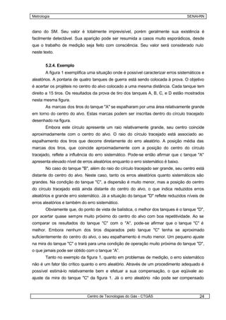 Metrologia                                                                         SENAI-RN



dano do SM. Seu valor é totalmente imprevisível, porém geralmente sua existência é
facilmente detectável. Sua aparição pode ser resumida a casos muito esporádicos, desde
que o trabalho de medição seja feito com consciência. Seu valor será considerado nulo
neste texto.


       5.2.4. Exemplo
       A figura 1 exemplifica uma situação onde é possível caracterizar erros sistemáticos e
aleatórios. A pontaria de quatro tanques de guerra está sendo colocada à prova. O objetivo
é acertar os projéteis no centro do alvo colocado a uma mesma distância. Cada tanque tem
direito a 15 tiros. Os resultados da prova de tiro dos tanques A, B, C, e D estão mostrados
nesta mesma figura.
       As marcas dos tiros do tanque "A" se espalharam por uma área relativamente grande
em torno do centro do alvo. Estas marcas podem ser inscritas dentro do círculo tracejado
desenhado na figura.
       Embora este círculo apresente um raio relativamente grande, seu centro coincide
aproximadamente com o centro do alvo. O raio do círculo tracejado está associado ao
espalhamento dos tiros que decorre diretamente do erro aleatório. A posição média das
marcas dos tiros, que coincide aproximadamente com a posição do centro do círculo
tracejado, reflete a influência do erro sistemático. Pode-se então afirmar que c tanque "A"
apresenta elevado nível de erros aleatórios enquanto o erro sistemático é baixo.
       No caso do tanque "B", além do raio do círculo tracejado ser grande, seu centro está
distante do centro do alvo. Neste caso, tanto os erros aleatórios quanto sistemáticos são
grandes. Na condição do tanque "C", a dispersão é muito menor, mas a posição do centro
do círculo tracejado está ainda distante do centro do alvo, o que indica reduzidos erros
aleatórios e grande erro sistemático. Já a situação do tanque "D" reflete reduzidos níveis de
erros aleatórios e também do erro sistemático.
       Obviamente que, do ponto de vista de balística, o melhor dos tanques é o tanque "D",
por acertar quase sempre muito próximo do centro do alvo com boa repetitividade. Ao se
comparar os resultados do tanque "C" com o "A", pode-se afirmar que o tanque "C" é
melhor. Embora nenhum dos tiros disparados pelo tanque "C" tenha se aproximado
suficientemente do centro do alvo, o seu espalhamento é muito menor. Um pequeno ajuste
na mira do tanque "C" o trará para uma condição de operação muito próxima do tanque "D",
o que jamais pode ser obtido com o tanque “A”.
       Tanto no exemplo da figura 1, quanto em problemas de medição, o erro sistemático
não é um fator tão crítico quanto o erro aleatório. Através de um procedimento adequado é
possível estimá-lo relativamente bem e efetuar a sua compensação, o que eqüivale ao
ajuste da mira do tanque "C" da figura 1. Já o erro aleatório não pode ser compensado



                              Centro de Tecnologias do Gás - CTGÁS                        24
 