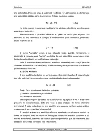 Metrologia                                                                           SENAI-RN


erro sistemático. Define-se então o parâmetro Tendência (Td), como sendo a estimativa do
erro sistemático, obtida a partir de um número finito de medições, ou seja:


                                         Td = MI – WC                      (4.4a)

        No limite, quando o número de medidas tende a infinito, a tendência aproxima-se do
valor do erro sistemático.
        Alternativamente o parâmetro correção (C) pode ser usado para exprimir uma
estimativa do erro sistemático. A correção é numericamente igual à tendência, porém seu
sinal é invertido, isto é:


                                         C = - Td                          (4.4b)

        O termo "correção" lembra a sua utilização típica, quando, normalmente, é
adicionado à indicação para "corrigir” os efeitos do erro sistemático. A correção é mais
freqüentemente utilizado em certificados de calibração.
        Nota: A estimativa do erro sistemático através da tendência (ou da correção) envolve
uma faixa de incertezas que é função do número de medições repetidas e das incertezas do
padrão utilizado como WC.
        5.3.2 Erro Aleatório
        O erro aleatório distribui-se em torno do valor médio das indicações. É possível isolar
seu valor individual para uma determinada medição através da seguinte equação:


                                         Eai = I¡ - MI             (4-5)

        Onde: Ea¡ = erro aleatório da i-ésima indicação
        I¡ = valor da i-ésima indicação individual
        MI = média das indicações
        Esta expressão pode ser obtida por substituição da equação (4-4) na (4-3) se o erro
grosseiro for desconsiderado. Este erro varia a cada medição de forma totalmente
imprevisível. O valor instantâneo do erro aleatório tem pouco ou nenhum sentido prático,
uma vez que é sempre variável e imprevisível.
        A caracterização do erro aleatório é efetuada através de procedimentos estatísticos.
Sobre um conjunto finito de valores de indicações obtidas nas mesmas condições e do
mesmo mensurando, determina-se o desvio padrão experimental, que, de certa forma, está
associado à dispersão provocada pelo erro aleatório.



                                Centro de Tecnologias do Gás - CTGÁS                        27
 