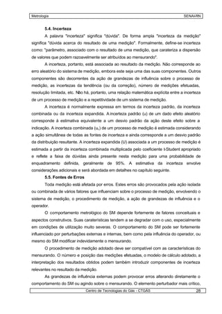 Metrologia                                                                         SENAI-RN


       5.4. Incerteza
       A palavra "incerteza" significa "dúvida". De forma ampla "incerteza da medição"
significa "dúvida acerca do resultado de uma medição". Formalmente, define-se incerteza
como: "parâmetro, associado com o resultado de uma medição, que carateriza a dispersão
de valores que podem razoavelmente ser atribuídos ao mensurando".
       A incerteza, portanto, está associada ao resultado da medição. Não corresponde ao
erro aleatório do sistema de medição, embora este seja uma das suas componentes. Outros
componentes são decorrentes da ação de grandezas de influência sobre o processo de
medição, as incertezas da tendência (ou da correção), número de medições efetuadas,
resolução limitada, etc. Não há, portanto, uma relação matemática explícita entre a incerteza
de um processo de medição e a repetitividade de um sistema de medição.
       A incerteza é normalmente expressa em termos da incerteza padrão, da incerteza
combinada ou da incerteza expandida. A incerteza padrão (u) de um dado efeito aleatório
corresponde à estimativa equivalente a um desvio padrão da ação deste efeito sobre a
indicação. A incerteza combinada (uc ) de um processo de medição é estimada considerando
a ação simultânea de todas as fontes de incerteza e ainda corresponde a um desvio padrão
da distribuição resultante. A incerteza expandida (U) associada a um processo de medição é
estimada a partir da incerteza combinada multiplicada pelo coeficiente t-Student apropriado
e reflete a faixa de dúvidas ainda presente nesta medição para uma probabilidade de
enquadramento definida, geralmente de 95%. A estimativa da incerteza envolve
considerações adicionais e será abordada em detalhes no capítulo seguinte.
       5.5. Fontes de Erros
       Toda medição está afetada por erros. Estes erros são provocados pela ação isolada
ou combinada de vários fatores que influenciam sobre o processo de medição, envolvendo o
sistema de medição, o procedimento de medição, a ação de grandezas de influência e o
operador.
       O comportamento metrológico do SM depende fortemente de fatores conceituais e
aspectos construtivos. Suas caraterísticas tendem a se degradar com o uso, especialmente
em condições de utilização muito severas. O comportamento do SM pode ser fortemente
influenciado por perturbações externas e internas, bem como pela influência do operador, ou
mesmo do SM modificar indevidamente o mensurando.
       O procedimento de medição adotado deve ser compatível com as características do
mensurando. O número e posição das medições efetuadas, o modelo de cálculo adotado, a
interpretação dos resultados obtidos podem também introduzir componentes de incerteza
relevantes no resultado da medição.
       As grandezas de influência externas podem provocar erros alterando diretamente o
comportamento do SM ou agindo sobre o mensurando. O elemento perturbador mais crítico,
                              Centro de Tecnologias do Gás - CTGÁS                        28
 