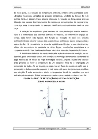Metrologia                                                                       SENAI-RN


de modo geral, é a variação da temperatura ambiente, embora outras grandezas como
vibrações mecânicas, variações de pressão atmosférica, umidade ou tensão da rede
elétrica, também possam trazer alguma influência. A variação da temperatura provoca
dilatação das escalas dos instrumentos de medição de comprimentos, da mesma forma
como age sobre o mensurando, por exemplo, modificando o comprimento a medir de uma
peça.
        A variação da temperatura pode também ser uma perturbação interna. Exemplo
típico é a instabilidade dos sistemas elétricos de medição, por determinado espaço de
tempo, após terem sido ligados. Em função da liberação de calor nos circuitos
elétrico/eletrônicos há uma variação das características elétricas de alguns componentes e
assim do SM. Há necessidade de aguardar estabilização térmica, o que minimizará os
efeitos da temperatura. A existência de atrito, folgas, imperfeições construtivas e o
comportamento não ideal de elementos físicos são outros exemplos de perturbação interna.
        A modificação indevida do mensurando pela ação do sistema de medição, ou do
operador, pode ter diversas causas. Por exemplo, na metrologia dimensional, a dimensão da
peça modifica-se em função da força de medição aplicada. A figura 3 ilustra uma situação
onde pretende-se medir a temperatura de um cafezinho. Para tal é empregado um
termômetro de bulbo. Ao ser inserido no copo, há um fluxo de energia do café para o
termômetro: o bulbo esquenta enquanto o café esfria, até que a temperatura de equilíbrio
seja atingida. É esta temperatura, inferior a temperatura inicial do cafezinho, que será
indicada pelo termômetro. Este é outro exemplo onde o mensurando é modificado pelo SM.
             FIGURA 3 – ERRO DE RETROAÇÃO DO SISTEMA DE MEDIÇÃO
                            SOBRE A GRANDEZA A MEDIR




                            Centro de Tecnologias do Gás - CTGÁS                       29
 