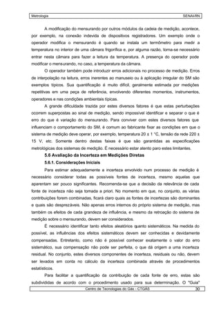 Metrologia                                                                       SENAI-RN


       A modificação do mensurando por outros módulos da cadeia de medição, acontece,
por exemplo, na conexão indevida de dispositivos registradores. Um exemplo onde o
operador modifica o mensurando é quando se instala um termômetro para medir a
temperatura no interior de uma câmara frigorífica e, por alguma razão, torna-se necessário
entrar nesta câmara para fazer a leitura da temperatura. A presença do operador pode
modificar o mensurando, no caso, a temperatura da câmara.
       O operador também pode introduzir erros adicionais no processo de medição. Erros
de interpolação na leitura, erros inerentes ao manuseio ou à aplicação irregular do SM são
exemplos típicos. Sua quantificação é muito difícil, geralmente estimada por medições
repetitivas em uma peça de referência, envolvendo diferentes momentos, instrumentos,
operadores e nas condições ambientais típicas.
       A grande dificuldade trazida por estes diversos fatores é que estas perturbações
ocorrem superpostas ao sinal de medição, sendo impossível identificar e separar o que é
erro do que é variação do mensurando. Para conviver com estes diversos fatores que
influenciam o comportamento do SM, é comum ao fabricante fixar as condições em que o
sistema de medição deve operar, por exemplo, temperatura 20 ± 1 °C, tensão da rede 220 ±
15 V, etc. Somente dentro destas faixas é que são garantidas as especificações
metrológicas dos sistemas de medição. É necessário estar atento paro estes limitantes.
       5.6 Avaliação da Incerteza em Medições Diretas
       5.6.1. Considerações Iniciais
       Para estimar adequadamente a incerteza envolvido num processo de medição é
necessário considerar todas as possíveis fontes de incerteza, mesmo aquelas que
aparentam ser pouco significantes. Recomenda-se que a decisão da relevância de cada
fonte de incerteza não seja tomada a priori. No momento em que, no conjunto, as várias
contribuições forem combinadas, ficará claro quais as fontes de incertezas são dominantes
e quais são desprezáveis. Não apenas erros internos do próprio sistema de medição, mas
também os efeitos de cada grandeza de influência, e mesmo da retroação do sistema de
medição sobre o mensurando, devem ser considerados.
       É necessário identificar tanto efeitos aleatórios quanto sistemáticos. Na medida do
possível, as influências dos efeitos sistemáticos devem ser conhecidas e devidamente
compensadas. Entretanto, como não é possível conhecer exatamente o valor do erro
sistemático, sua compensação não pode ser perfeita, o que dá origem a uma incerteza
residual. No conjunto, estes diversos componentes de incerteza, residuais ou não, devem
ser levados em conta no cálculo da incerteza combinada através de procedimentos
estatísticos.
       Para facilitar a quantificação da contribuição de cada fonte de erro, estas são
subdivididas de acordo com o procedimento usado para sua determinação. O "Guia"
                             Centro de Tecnologias do Gás - CTGÁS                        30
 