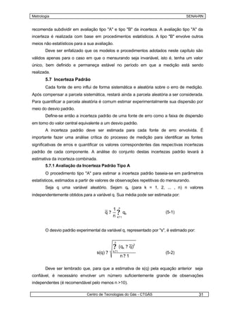 Metrologia                                                                         SENAI-RN


recomenda subdividir em avaliação tipo "A" e tipo "B" da incerteza. A avaliação tipo "A" da
incerteza é realizada com base em procedimentos estatísticos. A tipo "B" envolve outros
meios não estatísticos para a sua avaliação.
       Deve ser enfatizado que os modelos e procedimentos adotados neste capítulo são
válidos apenas para o caso em que o mensurando seja invariável, isto é, tenha um valor
único, bem definido e permaneça estável no período em que a medição está sendo
realizada.
       5.7 Incerteza Padrão
       Cada fonte de erro influi de forma sistemática e aleatória sobre o erro de medição.
Após compensar a parcela sistemática, restará ainda a parcela aleatória a ser considerada.
Para quantificar a parcela aleatória é comum estimar experimentalmente sua dispersão por
meio do desvio padrão.
       Define-se então a incerteza padrão de uma fonte de erro como a faixa de dispersão
em torno do valor central equivalente a um desvio padrão.
       A incerteza padrão deve ser estimada para cada fonte de erro envolvida. É
importante fazer uma análise crítica do processo de medição para identificar as fontes
significativas de erros e quantificar os valores correspondentes das respectivas incertezas
padrão de cada componente. A análise do conjunto destas incertezas padrão levará à
estimativa da incerteza combinada.
       5.7.1 Avaliação da Incerteza Padrão Tipo A
       O procedimento tipo "A" para estimar a incerteza padrão baseia-se em parâmetros
estatísticos, estimados a partir de valores de observações repetitivas do mensurando.
       Seja q uma variável aleatório. Sejam qk (para k = 1, 2, ... , n) n valores
independentemente obtidos para a variável q. Sua média pode ser estimada por:


                                            1 n
                                       q?     ? qk
                                            n k? 1
                                                                        (5-1)



       O desvio padrão experimental da variável q, representado por "s", é estimado por:

                                               n

                                            ?      ( qk ? q)
                                                           2


                                  s(q) ?    k ?1
                                                                        (5-2)
                                                   n?1

       Deve ser lembrado que, para que a estimativa de s(q) pela equação anterior seja
confiável, é necessário envolver um número suficientemente grande de observações
independentes (é recomendável pelo menos n >10).

                             Centro de Tecnologias do Gás - CTGÁS                          31
 
