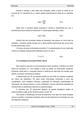 Metrologia                                                                        SENAI-RN


       Quando é utilizado o valor médio das indicações, obtido a partir da média de um
conjunto de "m" indicações de q, o desvio padrão experimental da média de q é estimado
por:


                                                     s(q)
                                          s( q ) ?                      (5-3)
                                                      m

       Neste caso, a incerteza padrão associada à variável q, representada por u(q), é
estimada pelo desvio padrão da média das "m" observações efetuadas. Assim:


                                          u( q) ? s( q)                 (5-4)


       Quando não são envolvidas médias de indicações, mas apenas um único valor da
indicação, a incerteza padrão coincide com o desvio padrão experimental s(q), que já deve
ter sido determinado a priori.
       O número de graus de liberdade envolvidos ( ? ) na determinação de u(q) é dado pelo
número de medições independentes efetuadas menos um, isto é:


                                          ? ? n?1                       (5-5)

       5.7.2 Avaliação da Incerteza Padrão Tipo B


       Nem sempre é possível ou economicamente viável quantificar a influência de certas
fontes de incertezas em uma medição a partir da análise de observações repetitivas.
Entretanto, ainda assim, é necessário estimar a influência de cada fonte de incerteza para
estimar a incerteza combinada da medição.
       A determinação tipo "B" da incerteza padrão de uma fonte de incerteza é realizada
por meios não estatísticos. Em geral outras informações conhecidas a priori são
consideradas, como medições anteriores, certificados de calibração, especificações do
instrumento, de manuais técnicos e outros certificados e mesmo estimativas baseadas em
conhecimentos e experiências anteriores do experimentalista.
       A estimativa tipo "B" geralmente depende de grande experiência prática do
experimentalista e pode ser tão confiável quanto o do tipo "A".
       Para facilitar a identificação da forma de tratamento a ser dado nas várias situações
comuns na prática, é necessário classificar cada uma das fontes de erro envolvidas em uma
das seguintes categorias:



                                 Centro de Tecnologias do Gás - CTGÁS                    32
 