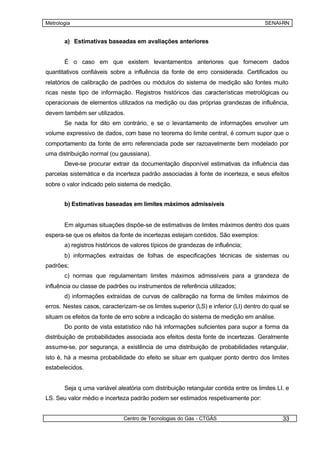 Metrologia                                                                           SENAI-RN


       a) Estimativas baseadas em avaliações anteriores


       É o caso em que existem levantamentos anteriores que fornecem dados
quantitativos confiáveis sobre a influência da fonte de erro considerada. Certificados ou
relatórios de calibração de padrões ou módulos do sistema de medição são fontes muito
ricas neste tipo de informação. Registros históricos das características metrológicas ou
operacionais de elementos utilizados na medição ou das próprias grandezas de influência,
devem também ser utilizados.
       Se nada for dito em contrário, e se o levantamento de informações envolver um
volume expressivo de dados, com base no teorema do limite central, é comum supor que o
comportamento da fonte de erro referenciada pode ser razoavelmente bem modelado por
uma distribuição normal (ou gaussiana).
       Deve-se procurar extrair da documentação disponível estimativas da influência das
parcelas sistemática e da incerteza padrão associadas à fonte de incerteza, e seus efeitos
sobre o valor indicado pelo sistema de medição.


       b) Estimativas baseadas em limites máximos admissíveis


       Em algumas situações dispõe-se de estimativas de limites máximos dentro dos quais
espera-se que os efeitos da fonte de incertezas estejam contidos. São exemplos:
       a) registros históricos de valores típicos de grandezas de influência;
       b) informações extraídas de folhas de especificações técnicas de sistemas ou
padrões;
       c) normas que regulamentam limites máximos admissíveis para a grandeza de
influência ou classe de padrões ou instrumentos de referência utilizados;
       d) informações extraídas de curvas de calibração na forma de limites máximos de
erros. Nestes casos, caracterizam-se os limites superior (LS) e inferior (LI) dentro do qual se
situam os efeitos da fonte de erro sobre a indicação do sistema de medição em análise.
       Do ponto de vista estatístico não há informações suficientes para supor a forma da
distribuição de probabilidades associada aos efeitos desta fonte de incertezas. Geralmente
assume-se, por segurança, a existência de uma distribuição de probabilidades retangular,
isto é, há a mesma probabilidade do efeito se situar em qualquer ponto dentro dos limites
estabelecidos.


       Seja q uma variável aleatória com distribuição retangular contida entre os limites LI. e
LS. Seu valor médio e incerteza padrão podem ser estimados respetivamente por:


                              Centro de Tecnologias do Gás - CTGÁS                          33
 