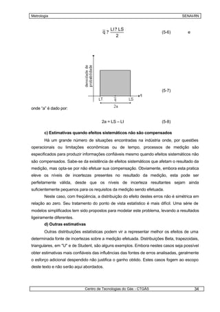 Metrologia                                                                        SENAI-RN


                                            LI ? LS
                                       q?                              (5-6)          e
                                                2




                                                 a
                                       u( q) ?                         (5-7)
                                                 3


onde “a” é dado por:


                                      2a = LS – LI                     (5-8)

       c) Estimativas quando efeitos sistemáticos não são compensados
       Há um grande número de situações encontradas na indústria onde, por questões
operacionais ou limitações econômicas ou de tempo, processos de medição são
especificados para produzir informações confiáveis mesmo quando efeitos sistemáticos não
são compensados. Sabe-se da existência de efeitos sistemáticos que afetam o resultado da
medição, mas opta-se por não efetuar sua compensação. Obviamente, embora esta pratica
eleve os níveis de incertezas presentes no resultado da medição, esta pode ser
perfeitamente válida, desde que os níveis de incerteza resultantes sejam ainda
suficientemente pequenos para os requisitos da medição sendo efetuada.
       Neste caso, com freqüência, a distribuição do efeito destes erros não é simétrica em
relação ao zero. Seu tratamento do ponto de vista estatístico é mais difícil. Uma série de
modelos simplificados tem sido propostos para modelar este problema, levando a resultados
ligeiramente diferentes.
       d) Outras estimativas
       Outras distribuições estatísticas podem vir a representar melhor os efeitos de uma
determinada fonte de incertezas sobre a medição efetuada. Distribuições Beta, trapezoidais,
triangulares, em "U" e de Student, são alguns exemplos. Embora nestes casos seja possível
obter estimativas mais confiáveis das influências das fontes de erros analisadas, geralmente
o esforço adicional despendido não justifica o ganho obtido. Estes casos fogem ao escopo
deste texto e não serão aqui abordados.




                             Centro de Tecnologias do Gás - CTGÁS                         34
 
