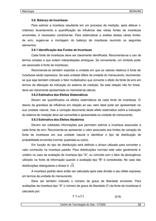 Metrologia                                                                         SENAI-RN


       5.8. Balanço de Incertezas
       Para estimar a incerteza resultante em um processo de medição, após efetuar o
criterioso levantamento e quantificação da influência das várias fontes de incertezas
envolvidas, é necessário combiná-las. Para sistematizar a análise destas várias fontes
de erro, sugere-se a montagem do balanço de incertezas reunindo os seguintes
elementos:
       5.8.1 Identificação das Fontes de Incertezas
       Cada fonte de incertezas deve ser claramente identificada. Recomenda-se o uso de
termos simples e que evitem interpretações ambíguas. Se conveniente, um símbolo pode
ser associado à fonte de incertezas.
       Recomenda-se também explicitar a unidade em que os valores relativos à fonte de
incertezas serão expressos. Se esta unidade difere da unidade do mensurando, recomenda-
se que seja também indicado o fator multiplicativo que converte o efeito da fonte de erro em
termos de alteração da indicação do sistema de medição. Se esta relação não for linear,
deve ser claramente apresentada no memorial de cálculo.
       5.8.2 Estimativa dos Efeitos Sistemáticos
       Devem ser quantificados os efeitos sistemáticos de cada fonte de incertezas. O
desvio da grandeza de influência em relação ao seu valor ideal pode ser apresentado na
sua unidade natural, mas a correção decorrente deste efeito sistemático sobre a indicação
do sistema de medição deve ser convertida e apresentada na unidade do mensurando.
       5.8.3 Estimativa dos Efeitos Aleatórios
       Devem ser coletadas informações que permitam estimar a incerteza associada a
cada fonte de erro. Recomenda-se apresentar o valor associado aos limites de variação da
fonte de incertezas em sua unidade natural e identificar o tipo de distribuição de
probabilidade envolvida (normal, quadrada ou outra).
       Em função do tipo de distribuição será definido o divisor utilizado para converter o
valor conhecido na incerteza padrão. Para distribuições normais este valor geralmente é
unitário no caso da avaliação de incerteza tipo "A", ou coincide com o fator de abrangência
utilizado na fonte d informação quando a avaliação tipo "B" é considerada. No caso das
                    e

distribuições retangulares o divisor é   3.
       A incerteza padrão deve então ser calculada após esta divisão e seu efeito expresso
em termos da unidade do mensurando.
       Deve ser também indicado o número de graus de liberdade envolvido. Para
avaliações de incerteza tipo "A" o número de graus de liberdade (? ) da fonte de incertezas é
calculado por:
                                         ? ? n?1                        (5-9)

                               Centro de Tecnologias do Gás - CTGÁS                       35
 