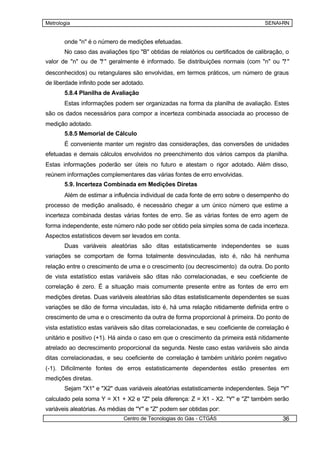 Metrologia                                                                          SENAI-RN


       onde "n" é o número de medições efetuadas.
       No caso das avaliações tipo "B" obtidas de relatórios ou certificados de calibração, o
                   ?
valor de "n" ou de " " geralmente é informado. Se distribuições normais (com "n" ou "? "
desconhecidos) ou retangulares são envolvidas, em termos práticos, um número de graus
de liberdade infinito pode ser adotado.
       5.8.4 Planilha de Avaliação
       Estas informações podem ser organizadas na forma da planilha de avaliação. Estes
são os dados necessários para compor a incerteza combinada associada ao processo de
medição adotado.
       5.8.5 Memorial de Cálculo
       É conveniente manter um registro das considerações, das conversões de unidades
efetuadas e demais cálculos envolvidos no preenchimento dos vários campos da planilha.
Estas informações poderão ser úteis no futuro e atestam o rigor adotado. Além disso,
reúnem informações complementares das várias fontes de erro envolvidas.
       5.9. Incerteza Combinada em Medições Diretas
       Além de estimar a influência individual de cada fonte de erro sobre o desempenho do
processo de medição analisado, é necessário chegar a um único número que estime a
incerteza combinada destas várias fontes de erro. Se as várias fontes de erro agem de
forma independente, este número não pode ser obtido pela simples soma de cada incerteza.
Aspectos estatísticos devem ser levados em conta.
       Duas variáveis aleatórias são ditas estatisticamente independentes se suas
variações se comportam de forma totalmente desvinculadas, isto é, não há nenhuma
relação entre o crescimento de uma e o crescimento (ou decrescimento) da outra. Do ponto
de vista estatístico estas variáveis são ditas não correlacionadas, e seu coeficiente de
correlação é zero. É a situação mais comumente presente entre as fontes de erro em
medições diretas. Duas variáveis aleatórias são ditas estatisticamente dependentes se suas
variações se dão de forma vinculadas, isto é, há uma relação nitidamente definida entre o
crescimento de uma e o crescimento da outra de forma proporcional à primeira. Do ponto de
vista estatístico estas variáveis são ditas correlacionadas, e seu coeficiente de correlação é
unitário e positivo (+1). Há ainda o caso em que o crescimento da primeira está nitidamente
atrelado ao decrescimento proporcional da segunda. Neste caso estas variáveis são ainda
ditas correlacionadas, e seu coeficiente de correlação é também unitário porém negativo
(-1). Dificilmente fontes de erros estatisticamente dependentes estão presentes em
medições diretas.
       Sejam "X1" e "X2" duas variáveis aleatórias estatisticamente independentes. Seja "Y"
calculado pela soma Y = X1 + X2 e "Z" pela diferença: Z = X1 - X2. "Y" e "Z" também serão
variáveis aleatórias. As médias de "Y" e "Z" podem ser obtidas por:
                              Centro de Tecnologias do Gás - CTGÁS                         36
 