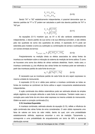 Metrologia                                                                                  SENAI-RN


                                              ? y ? ? x1 ? ? x2
                                                                                   (5-10)
                                              ? z ? ? x1 ? ? x 2
       Sendo "X1" e "X2" estatisticamente independentes, é possível demonstrar que os
desvios padrões de "Y" e "Z" podem ser calculados a partir dos desvios padrões de "X1" e
"X2" por:

                                              ?y ?      ? 21 ? ? 2 2
                                                          x      x
                                                                                   (5-11)
                                              ?z ?      ?        ??
                                                            2         2
                                                            x1        x2

       As equações (5.11) mostram que, se X1 e X2 são variáveis estatisticamente
independentes, o desvio padrão da sua soma e da sua diferença coincidem, e são obtidos
pela raiz quadrada da soma dos quadrados de ambos. A expressão (5.11) pode ser
estendida para modelar a soma (ou subtração ou combinações de somas e subtrações) de
um número ilimitado de termos:

                             ? ( x1? x 2? ...? xn) ?   ? 21 ? ? 2 2 ? ... ? ? 2
                                                         x      x             Xn   (5-12)

       Freqüentemente na medição direta os efeitos associados às várias fontes de
incerteza se manifestam sobre a indicação do sistema de medição de forma aditiva. É como
se houvesse uma soma dos efeitos de várias variáveis aleatórias. Assim, neste caso, a
incerteza combinada (uc ) da influência das várias fontes de incerteza pode ser estimada a
partir das incertezas padrão de cada fonte de erro por:

                                              uc ?      u1 ? u2 ? ... ? un
                                                         2
                                                              2
                                                                         2
                                                                                   (5-13)

       É necessário que as incertezas padrão de cada fonte de erro sejam expressas na
mesma unidade do mensurando.
       A expressão (5.13) só é válida para estimar a incerteza combinada se todas as
fontes de incerteza se combinem de forma aditiva e sejam mutuamente estatisticamente
independentes.
       A ação combinada dos efeitos sistemáticos pode ser estimada através da simples
adição algébrica da correção atribuída a cada fonte de incertezas. Também neste caso a
correção para cada fonte de erro deve estar expressa na mesma unidade do mensurando.
Obtém-se assim a correção combinada (Cc).
       5.10. Incerteza Expandida
       A incerteza combinada, estimada através da equação (5.13), reflete a influência da
ação combinada das várias fontes de erros consideradas. O valor obtido representa uma
faixa de valores em torno do valor médio, dentro do qual, com uma probabilidade
estatisticamente definida, espera-se encontrar o erro de medição. Tipicamente uc
corresponde a uma probabilidade de enquadramento em torno de 68% e apresenta
distribuição normal.
                              Centro de Tecnologias do Gás - CTGÁS                               37
 