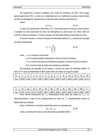Metrologia                                                                                   SENAI-RN


        Na engenharia é comum trabalhar com níveis de confiança de 95%. Para atingir
aproximadamente 95%, uc deve ser multiplicado por um coeficiente numérico denominado
de fator de abrangência, calculando-se a denominada incerteza expandida (U).
        Assim:
                                         U = k.uc                                 (5-14)
        O valor de k geralmente está entre 2 e 3, mas pode assumir diversos outros valores.
A seleção do valor apropriado do fator de abrangência (k) deve levar em conta, além do
nível de confiança desejado, o número de graus de liberdade efetivos associados ao caso.
        É comum calcular o número de graus de liberdade efetivos ( ? ef ) através da equação

de Welch-Satterwarfe:

                                                      u4
                                          ? ef ?       c
                                                                                  (5-15)
                                                    N
                                                       u4
                                                   ?1 ?i
                                                   i?    i

        onde: uc é a incerteza combinada
                 ui é a incerteza padrão associada à i-ésima fonte de incerteza
                 ? i é o número de graus de liberdade associado à i-ésima fonte de incerteza
                 N é o número total de fontes de incertezas analisadas
        Da aplicação da equação (5.15) resulta o número de graus de liberdade efetivo. O
valor de "k" para confiabilidade de 95% pode então ser obtido da seguinte tabela:
 ? ef        1     2      3      4       5         6          7      8     10      12      14     16
 K95    13,97 4,53       3,31   2,87   2,65    2,52          2,43   2,37   2,28   2,23     2,20   2,17




 ? ef    18       20      25     30     35         40        45     50     60      80      100    ?
 K95     2,15 2,13 2,11 2,09 2,07 2,06 2,06 2,05 2,04 2,03 2,02 2,00
        Para valores fracionários de ? ef interpolação linear pode ser usada se ? ef > 3.

Alternativamente o valor de K correspondente ao valor de ? ef imediatamente inferior na
                             95


tabela pode ser adotado.
        Assim, finalmente a incerteza expandida pode ser calculada por:
                                         U95 = k95 . uc                           (5-16)
        onde o subíndice 95 indica o nível de confiança adotado (95%).




                                Centro de Tecnologias do Gás - CTGÁS                                  38
 