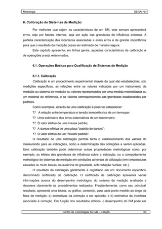 Metrologia                                                                         SENAI-RN



6. Calibração de Sistemas de Medição

       Por melhores que sejam as características de um SM, este sempre apresentará
erros, seja por fatores internos, seja por ação das grandezas de influência externas. A
perfeita caracterização das incertezas associadas a estes erros é de grande importância
para que o resultado da medição possa ser estimado de maneira segura.
       Este capítulo apresenta, em linhas gerais, aspectos característicos da calibração e
de operações a esta relacionadas.


       6.1. Operações Básicas para Qualificação de Sistemas de Medição


       6.1.1. Calibração
       Calibração é um procedimento experimental através do qual são estabelecidas, sob
medições específicas, as relações entre os valores indicados por um instrumento de
medição ou sistema de medição ou valores representados por uma medida materializada ou
um material de referência, e os valores correspondentes das grandezas estabelecidas por
padrões.
       Como exemplos, através de uma calibração é possível estabelecer:
       ?? A relação entre temperatura e tensão termoeléctrica de um termopar;
       ?? Uma estimativa dos erros sistemáticos de um manômetro;
       ?? O valor efetivo de uma massa padrão;
       ?? A dureza efetiva de uma placa "padrão de dureza" ;
       ?? O valor efetivo de um "resistor padrão".
       O resultado de uma calibração permite tanto o estabelecimento dos valores do
mensurando para as indicações, como a determinação das correções a serem aplicadas.
Uma calibração também pode determinar outras propriedades metrológicas como, por
exemplo, os efeitos das grandezas de influência sobre a indicação, ou o comportamento
metrológico de sistemas de medição em condições adversas de utilização (em temperaturas
elevadas ou muito baixas, na ausência de gravidade, sob radiação nuclear, etc.).
       O resultado da calibração geralmente é registrado em um documento específico
denominado certificado de calibração. O certificado de calibração apresenta várias
informações acerca do desempenho metrológico do sistema de medição analisado e
descreve claramente os procedimentos realizados. Freqüentemente, como seu principal
resultado, apresenta uma tabela, ou gráfico, contendo, para cada ponto medido ao longo da
faixa de medição: a) estimativas da correção a ser aplicada; e b) estimativa da incerteza
associada à correção. Em função dos resultados obtidos, o desempenho do SM pode ser


                             Centro de Tecnologias do Gás - CTGÁS                       39
 