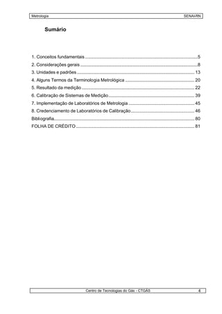 Metrologia                                                                                                                     SENAI-RN


          Sumário




1. Conceitos fundamentais .....................................................................................................5
2. Considerações gerais .........................................................................................................8
3. Unidades e padrões ......................................................................................................... 13
4. Alguns Termos da Terminologia Metrológica .............................................................. 20
5. Resultado da medição ..................................................................................................... 22
6. Calibração de Sistemas de Medição............................................................................. 39
7. Implementação de Laboratórios de Metrologia ........................................................... 45
8. Credenciamento de Laboratórios de Calibração......................................................... 46
Bibliografia.............................................................................................................................. 80
FOLHA DE CRÉDITO .......................................................................................................... 81




                                             Centro de Tecnologias do Gás - CTGÁS                                                          4
 