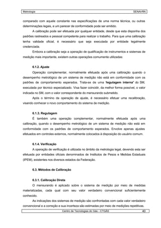 Metrologia                                                                        SENAI-RN


comparado com aquele constante nas especificações de uma norma técnica, ou outras
determinações legais, e um parecer de conformidade pode ser emitido.
       A calibração pode ser efetuada por qualquer entidade, desde que esta disponha dos
padrões rastreados e pessoal competente para realizar o trabalho. Para que uma calibração
tenha validade oficial, é necessário que seja executada por entidade legalmente
credenciada.
       Embora a calibração seja a operação de qualificação de instrumentos e sistemas de
medição mais importante, existem outras operações comumente utilizadas:


       6.1.2. Ajuste
       Operação complementar, normalmente efetuada após uma calibração quando o
desempenho metrológico de um sistema de medição não está em conformidade com os
padrões de comportamento esperados. Trata-se de uma "
                                                    regulagem interna" do SM,
executada por técnico especializado. Visa fazer coincidir, da melhor forma possível, o valor
indicada no SM, com o valor correspondente do mensurando submetido.
       Após o término da operação de ajuste, é necessário efetuar uma recalibração,
visando conhecer o novo comportamento do sistema de medição.


       6.1.3. Regulagem
       É também uma operação complementar, normalmente efetuada após uma
calibração, quando o desempenho metrológico de um sistema de medição não está em
conformidade com os padrões de comportamento esperados. Envolve apenas ajustes
efetuados em controles externos, normalmente colocados à disposição do usuário comum.


       6.1.4. Verificação
       A operação de verificação é utilizada no âmbito da metrologia legal, devendo esta ser
efetuada por entidades oficiais denominados de Institutos de Pesos e Medidas Estaduais
(IPEM), existentes nos diversos estados da Federação.


       6.3. Métodos de Calibração


       6.3.1. Calibração Direta
       O mensurando é aplicado sobre o sistema de medição por meio de medidas
materializadas, cada qual com seu valor verdadeiro convencional suficientemente
conhecido.
       As indicações dos sistemas de medição são confrontadas com cada valor verdadeiro
convencional e a correção e sua incerteza são estimadas por meio de medições repetitivas.
                             Centro de Tecnologias do Gás - CTGÁS                        40
 