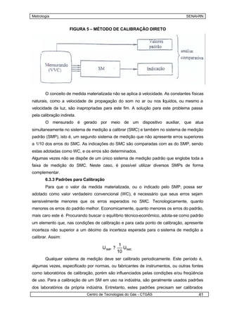 Metrologia                                                                           SENAI-RN


                     FIGURA 5 – MÉTODO DE CALIBRAÇÃO DIRETO




       6.3.2. Calibração Indireta
       Não seria fácil calibrar o velocímetro de um automóvel utilizando a calibração direta.




       O conceito de medida materializada não se aplica à velocidade. As constantes físicas
naturais, como a velocidade de propagação do som no ar ou nos líquidos, ou mesmo a
velocidade da luz, são inapropriadas para este fim. A solução para este problema passa
pela calibração indireta.
       O mensurado é gerado por meio de um dispositivo auxiliar, que atua
simultaneamente no sistema de medição a calibrar (SMC) e também no sistema de medição
padrão (SMP), isto é, um segundo sistema de medição que não apresente erros superiores
a 1/10 dos erros do SMC. As indicações do SMC são comparadas com as do SMP, sendo
estas adotadas como WC, e os erros são determinados.
Algumas vezes não se dispõe de um único sistema de medição padrão que englobe toda a
faixa de medição do SMC. Neste caso, é possível utilizar diversos SMPs de forma
complementar.
       6.3.3 Padrões para Calibração
       Para que o valor da medida materializada, ou o indicado pelo SMP, possa ser
adotado como valor verdadeiro convencional (WC), é necessário que seus erros sejam
sensivelmente menores que os erros esperados no SMC. Tecnologicamente, quanto
menores os erros do padrão melhor. Economicamente, quanto menores os erros do padrão,
mais caro este é. Procurando buscar o equilíbrio técnico-econômico, adota-se como padrão
um elemento que, nas condições de calibração e para cada ponto de calibração, apresente
incerteza não superior a um décimo da incerteza esperada para o sistema de medição a
calibrar. Assim:
                                                1
                                      USMP ?      USMC
                                               10
       Qualquer sistema de medição deve ser calibrado periodicamente. Este período é,
algumas vezes, especificado por normas, ou fabricantes de instrumentos, ou outras fontes
como laboratórios de calibração, porém são influenciados pelas condições e/ou freqüência
de uso. Para a calibração de um SM em uso na indústria, são geralmente usados padrões
dos laboratórios da própria indústria. Entretanto, estes padrões precisam ser calibrados
                              Centro de Tecnologias do Gás - CTGÁS                          41
 