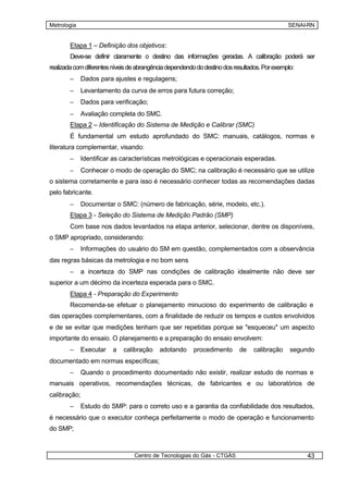 Metrologia                                                                                    SENAI-RN


        Etapa 1 – Definição dos objetivos:
        Deve-se definir claramente o destino das informações geradas. A calibração poderá ser
realizada com diferentes níveis de abrangência dependendo do destino dos resultados. Por exemplo:
        –    Dados para ajustes e regulagens;
        –    Levantamento da curva de erros para futura correção;
        –    Dados para verificação;
        –    Avaliação completa do SMC.
        Etapa 2 – Identificação do Sistema de Medição e Calibrar (SMC)
        É fundamental um estudo aprofundado do SMC: manuais, catálogos, normas e
literatura complementar, visando:
        –    Identificar as características metrológicas e operacionais esperadas.
        –    Conhecer o modo de operação do SMC; na calibração é necessário que se utilize
o sistema corretamente e para isso é necessário conhecer todas as recomendações dadas
pelo fabricante.
        –    Documentar o SMC: (número de fabricação, série, modelo, etc.).
        Etapa 3 - Seleção do Sistema de Medição Padrão (SMP)
        Com base nos dados levantados na etapa anterior, selecionar, dentre os disponíveis,
o SMP apropriado, considerando:
        –    Informações do usuário do SM em questão, complementados com a observância
das regras básicas da metrologia e no bom sens
        –    a incerteza do SMP nas condições de calibração idealmente não deve ser
superior a um décimo da incerteza esperada para o SMC.
        Etapa 4 - Preparação do Experimento
        Recomenda-se efetuar o planejamento minucioso do experimento de calibração e
das operações complementares, com a finalidade de reduzir os tempos e custos envolvidos
e de se evitar que medições tenham que ser repetidas porque se "esqueceu" um aspecto
importante do ensaio. O planejamento e a preparação do ensaio envolvem:
        –    Executar    a   calibração    adotando      procedimento      de    calibração    segundo
documentado em normas específicas;
        –    Quando o procedimento documentado não existir, realizar estudo de normas e
manuais operativos, recomendações técnicas, de fabricantes e ou laboratórios de
calibração;
        –    Estudo do SMP: para o correto uso e a garantia da confiabilidade dos resultados,
é necessário que o executor conheça perfeitamente o modo de operação e funcionamento
do SMP;



                                 Centro de Tecnologias do Gás - CTGÁS                               43
 