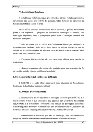 Metrologia                                                                        SENAI-RN


       7.1. Confiabilidade Metrológica


       A confiabilidade metrológica requer procedimentos, rotinas e métodos apropriados,
semelhantes aos usados em controle da qualidade, todos derivados de aplicações de
técnicas estatísticas e análise de erros.


       Se não houver confiança nos resultados dessas medições, a garantia da qualidade
passa a ser inoperante. O programa de confiabilidade metrológica é contínuo, sem
interrupção, requerendo tanto o planejamento prévio como a avaliação constante dos
resultados alcançados.


       Convém esclarecer que laboratório, em Confiabilidade Metrológica, designa local
apropriado para medições; assim sendo, inclui desde os grandes laboratórios, que se
dividem em laboratórios menores, até postos de inspeção, para os quais se reserva o nome
genérico de estações metrológicas.


       –     Programas interlaboratoriais são um mecanismo eficiente para garantia da
credibilidade;


       –     Qualquer propriedade, não medida, não ensaiada, passa a ser uma incógnita. Ao
ser medida, contudo, exige-se credibilidade laboratorial.


8. Credenciamento de Laboratórios de Calibração


       O INMETRO é o órgão oficial responsável pelas atividades de Normalização,
Certificação da Qualidade e Metrologia no Brasil.


       8.2. O Que é o Credenciamento


       O credenciamento de um laboratório de calibração concedido pelo INMETRO é o
reconhecimento formal de que o laboratório está operando com um sistema da qualidade
documentado e é tecnicamente competente para realizar as calibrações específicas,
avaliado segundo o documento "Critérios Gerais para o Credenciamento de Laboratórios de
Calibração e Ensaio" e aos requisitos estabelecidos no ABNT ISO/IEC Guia 25.


       O credenciamento é concedido por área da metrologia, para uma determinada
relação de serviços acompanhada das respectivas faixas e incertezas de medição.

                              Centro de Tecnologias do Gás - CTGÁS                     46
 