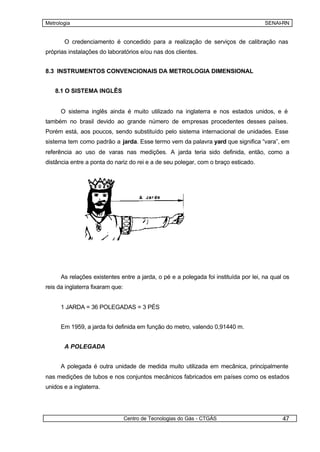 Metrologia                                                                            SENAI-RN


       O credenciamento é concedido para a realização de serviços de calibração nas
próprias instalações do laboratórios e/ou nas dos clientes.


8.3 INSTRUMENTOS CONVENCIONAIS DA METROLOGIA DIMENSIONAL


   8.1 O SISTEMA INGLÊS


      O sistema inglês ainda é muito utilizado na inglaterra e nos estados unidos, e é
também no brasil devido ao grande número de empresas procedentes desses países.
Porém está, aos poucos, sendo substituído pelo sistema internacional de unidades. Esse
sistema tem como padrão a jarda. Esse termo vem da palavra yard que significa “vara”, em
referência ao uso de varas nas medições. A jarda teria sido definida, então, como a
distância entre a ponta do nariz do rei e a de seu polegar, com o braço esticado.




      As relações existentes entre a jarda, o pé e a polegada foi instituída por lei, na qual os
reis da inglaterra fixaram que:


      1 JARDA = 36 POLEGADAS = 3 PÉS


      Em 1959, a jarda foi definida em função do metro, valendo 0,91440 m.


       A POLEGADA


      A polegada é outra unidade de medida muito utilizada em mecânica, principalmente
nas medições de tubos e nos conjuntos mecânicos fabricados em países como os estados
unidos e a inglaterra.




                                  Centro de Tecnologias do Gás - CTGÁS                       47
 