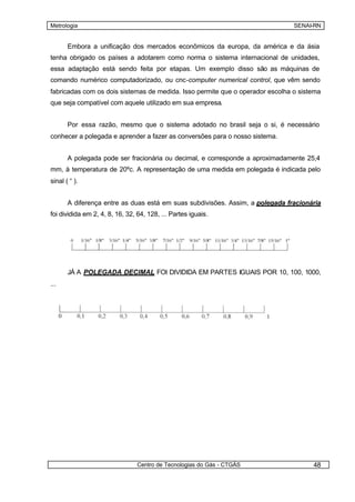 Metrologia                                                                     SENAI-RN


       Embora a unificação dos mercados econômicos da europa, da américa e da ásia
tenha obrigado os países a adotarem como norma o sistema internacional de unidades,
essa adaptação está sendo feita por etapas. Um exemplo disso são as máquinas de
comando numérico computadorizado, ou cnc-computer numerical control, que vêm sendo
fabricadas com os dois sistemas de medida. Isso permite que o operador escolha o sistema
que seja compatível com aquele utilizado em sua empresa.


       Por essa razão, mesmo que o sistema adotado no brasil seja o si, é necessário
conhecer a polegada e aprender a fazer as conversões para o nosso sistema.


       A polegada pode ser fracionária ou decimal, e corresponde a aproximadamente 25,4
mm, à temperatura de 20ºc. A representação de uma medida em polegada é indicada pelo
sinal ( “ ).


       A diferença entre as duas está em suas subdivisões. Assim, a polegada fracionária
foi dividida em 2, 4, 8, 16, 32, 64, 128, ... Partes iguais.




       JÁ A POLEGADA DECIMAL FOI DIVIDIDA EM PARTES IGUAIS POR 10, 100, 1000,
...




                                Centro de Tecnologias do Gás - CTGÁS                 48
 