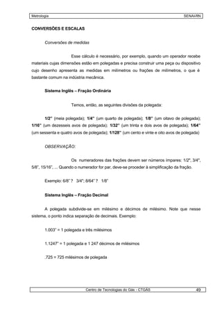Metrologia                                                                          SENAI-RN


CONVERSÕES E ESCALAS


       Conversões de medidas


                     Esse cálculo é necessário, por exemplo, quando um operador recebe
materiais cujas dimensões estão em polegadas e precisa construir uma peça ou dispositivo
cujo desenho apresenta as medidas em milímetros ou frações de milímetros, o que é
bastante comum na indústria mecânica.


       Sistema Inglês – Fração Ordinária


                     Temos, então, as seguintes divisões da polegada:


       1/2” (meia polegada); 1/4” (um quarto de polegada); 1/8” (um oitavo de polegada);
1/16” (um dezesseis avos de polegada); 1/32” (um trinta e dois avos de polegada); 1/64”
(um sessenta e quatro avos de polegada); 1/128” (um cento e vinte e oito avos de polegada)


       OBSERVAÇÃO:


                     Os numeradores das frações devem ser números ímpares: 1/2", 3/4",
5/8”, 15/16”, ... Quando o numerador for par, deve-se proceder à simplificação da fração.


       Exemplo: 6/8” ? 3/4"; 8/64” ? 1/8”


       Sistema Inglês – Fração Decimal


       A polegada subdivide-se em milésimo e décimos de milésimo. Note que nesse
sistema, o ponto indica separação de decimais. Exemplo:


       1.003” = 1 polegada e três milésimos


       1.1247” = 1 polegada e 1 247 décimos de milésimos


       .725 = 725 milésimos de polegada




                              Centro de Tecnologias do Gás - CTGÁS                          49
 