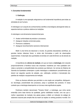 Metrologia                                                                       SENAI-RN



1. Conceitos fundamentais


       1.1 Definição

       A medição é uma operação antiguíssima e de fundamental importância para todas as
atividades do ser humano.


A metrologia é um conjunto de conhecimentos científico e tecnológicos abrangendo todos os
aspectos teóricos e práticos relativos às medições.


A metrologia é uma ferramenta imprescindível para:


   ?? Avaliar conformidade de produtos e processos;
   ?? Assegurar relações comerciais justas;

   ?? Promover a cidadania;
   ?? Assegurar reconhecimento nacional e internacional.


       Medir é uma forma de descrever o mundo. As grandes descobertas científicas, as
grandes teorias clássicas foram, e ainda são formuladas a partir de observações
experimentais. A descrição das quantidades envolvidas em cada fenômeno se dá através da
medição.


       A importância da ciência da medição, em que se insere a metrologia, tem crescido
proporcionalmente à frenética busca das empresas brasileiras por mais qualidade com
vistas a aumentar a competitividade dos produtos que fabricam. As normas do Sistema de
Garantia da Qualidade contemplam a parte metrológica e estabelecem procedimentos que
devem ser seguidos quando da seleção, uso, calibração, controle e manutenção dos
padrões de medição e equipamentos de medição.


       Entre os diversos atributos que permitem a uma nação ser competitiva, distinguem-
se: tecnologia, produtividade dos processos, preço e qualidade dos produtos. É nesse
contexto que a metrologia desempenha um de seus mais significativos papéis.


       Fenômeno também denominado "Terceira Onda", a metrologia, que vinha sendo
entendida como base técnica da qualidade, ganha visibilidade mundial, uma vez que a
melhor capacidade de medição dos países passa a refletir um indicador do estágio de
soberania nacional pelo simples fato de inserir as nações no ranking produtivo mundial. Em

                             Centro de Tecnologias do Gás - CTGÁS                       5
 