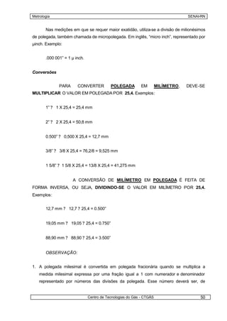 Metrologia                                                                         SENAI-RN


       Nas medições em que se requer maior exatidão, utiliza-se a divisão de milionésimos
de polegada, também chamada de micropolegada. Em inglês, “micro inch”, representado por
µinch. Exemplo:


       .000 001” = 1 µ inch.


Conversões


              PARA      CONVERTER          POLEGADA         EM        MILÍMETRO,   DEVE-SE
MULTIPLICAR O VALOR EM POLEGADA POR 25,4. Exemplos:


       1” ? 1 X 25,4 = 25,4 mm


       2” ? 2 X 25,4 = 50,8 mm


       0.500” ? 0,500 X 25,4 = 12,7 mm


       3/8” ? 3/8 X 25,4 = 76,2/8 = 9,525 mm


       1 5/8” ? 1 5/8 X 25,4 = 13/8 X 25,4 = 41,275 mm


                     A CONVERSÃO DE MILÍMETRO EM POLEGADA É FEITA DE
FORMA INVERSA, OU SEJA, DIVIDINDO-SE O VALOR EM MILÍMETRO POR 25,4.
Exemplos:


       12,7 mm ? 12,7 ? 25,4 = 0.500”


       19,05 mm ? 19,05 ? 25,4 = 0.750”


       88,90 mm ? 88,90 ? 25,4 = 3.500”


       OBSERVAÇÃO:


1. A polegada milesimal é convertida em polegada fracionária quando se multiplica a
   medida milesimal expressa por uma fração igual a 1 com numerador e denominador
   representado por números das divisões da polegada. Esse número deverá ser, de


                               Centro de Tecnologias do Gás - CTGÁS                     50
 
