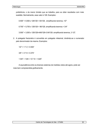Metrologia                                                                         SENAI-RN


   preferência, o da menor divisão que se trabalha, para se obter resultados com mais
   exatidão. Normalmente, esse valor é 128. Exemplos:


       0.500” = 0,500 x 128/128 = 64/128, simplificando teremos, 1/2"


       0.750” = 0,750 x 128/128 = 96/128, simplificando teremos = 3/4"


       3.500” = 3,500 x 128/128=448/128=3 64/128. simplificando teremos, 3 1/2".


2. A polegada fracionária é convertida em polegada milesimal, dividindo-se o numerador
   pelo denominador da mesma. Exemplos:


       1/2" = 1 ? 2 = 0.500”


       3/8” = 3 ? 8 = 0.375”


       1 5/8” = 13/8 = 13 ? 8 = 1.625”


       A equivalência entre os diversos sistemas de medidas vistos até agora, pode ser
mais bem compreendida graficamente.




                               Centro de Tecnologias do Gás - CTGÁS                      51
 