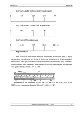 Metrologia                                                                    SENAI-RN



           SISTEMA INGLÊS DE POLEGADA FRACIONÁRIA


0                 1/4"           1/2"              3/4"            1"




           SISTEMA INGLÊS DE POLEGADA MILESIMAL


0                .250”          .500”            .750”                 1"




           SISTEMA MÉTRICO DECIMAL


0                 6,35           12,7            19,05            25,4 mm



           Régua Graduada


           Este é um dos mais simples entre os instrumentos de medição linear. A régua
    apresenta-se, normalmente, em forma de lâmina de aço-carbono ou de aço inoxidável.
    Nessa lâmina estão gravadas as medidas de centímetros (cm) e milímetro (mm), conforme o
    sistema métrico, e em polegada e suas funções, conforme o sistema inglês. Normalmente,
    essa graduação equivale a 0,5 mm ou 1/32”.




        Apresentam-se nas dimensões de 150, 200, 250, 300, 500, 600, 1000, 1500, 2000 e
    3000 mm. As mais usadas são as de 150 mm (6”) e 300 mm (12”).




                                Centro de Tecnologias do Gás - CTGÁS                    52
 