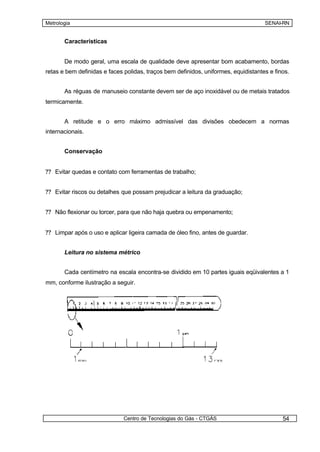 Metrologia                                                                          SENAI-RN


       Características


       De modo geral, uma escala de qualidade deve apresentar bom acabamento, bordas
retas e bem definidas e faces polidas, traços bem definidos, uniformes, equidistantes e finos.


       As réguas de manuseio constante devem ser de aço inoxidável ou de metais tratados
termicamente.


       A retitude e o erro máximo admissível das divisões obedecem a normas
internacionais.


       Conservação


?? Evitar quedas e contato com ferramentas de trabalho;


?? Evitar riscos ou detalhes que possam prejudicar a leitura da graduação;


?? Não flexionar ou torcer, para que não haja quebra ou empenamento;


?? Limpar após o uso e aplicar ligeira camada de óleo fino, antes de guardar.


       Leitura no sistema métrico


       Cada centímetro na escala encontra-se dividido em 10 partes iguais eqüivalentes a 1
mm, conforme ilustração a seguir.




                              Centro de Tecnologias do Gás - CTGÁS                         54
 