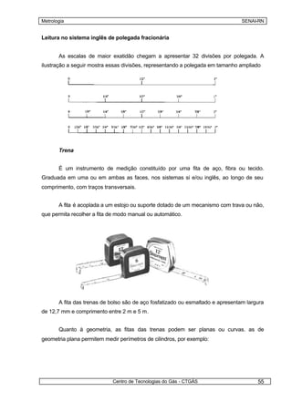 Metrologia                                                                       SENAI-RN


Leitura no sistema inglês de polegada fracionária


       As escalas de maior exatidão chegam a apresentar 32 divisões por polegada. A
ilustração a seguir mostra essas divisões, representando a polegada em tamanho ampliado




       Trena


       É um instrumento de medição constituído por uma fita de aço, fibra ou tecido.
Graduada em uma ou em ambas as faces, nos sistemas si e/ou inglês, ao longo de seu
comprimento, com traços transversais.


       A fita é acoplada a um estojo ou suporte dotado de um mecanismo com trava ou não,
que permita recolher a fita de modo manual ou automático.




       A fita das trenas de bolso são de aço fosfatizado ou esmaltado e apresentam largura
de 12,7 mm e comprimento entre 2 m e 5 m.


       Quanto à geometria, as fitas das trenas podem ser planas ou curvas. as de
geometria plana permitem medir perímetros de cilindros, por exemplo:




                            Centro de Tecnologias do Gás - CTGÁS                       55
 