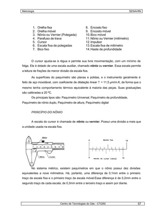 Metrologia                                                                            SENAI-RN




        1.   Orelha fixa                           8. Encosto fixo
        2.   Orelha móvel                          9. Encosto móvel
        3.   Nônio ou Vernier (Polegada)           10. Bico móvel
        4.   Parafuso de trava                     11. Nônio ou Vernier (milímetro)
        5.   Cursor                                12. Impulsor
        6.   Escala fixa de polegadas              13. Escala fixa de milímetro
        7.   Bico fixo                             14. Haste de profundidade


       O cursor ajusta-se à régua e permite sua livre movimentação, com um mínimo de
folga. Ele é dotado de uma escala auxiliar, chamado nônio ou vernier. Essa escala permite
a leitura de frações da menor divisão da escala fixa.

       As superfícies do paquímetro são planas e polidas, e o instrumento geralmente é
feito de aço inoxidável, com coeficiente de dilatação linear ? = 11,5 µm/m.K, de forma que o
mesmo tenha comportamento térmico equivalente à maioria das peças. Suas graduações
são calibradas a 20 ºC.
       Os principais tipos são: Paquímetro Universal, Paquímetro de profundidade,
Paquímetro de nônio duplo, Paquímetro de altura, Paquímetro digital


       PRINCÍPIO DO NÔNIO


       A escala do cursor é chamada de nônio ou vernier. Possui uma divisão a mais que
a unidade usada na escala fixa.




       No sistema métrico, existem paquímetros em que o nônio possui dez divisões
equivalentes a nove milímetros. Há, portanto, uma diferença de 0,1mm entre o primeiro
traço da escala fixa e o primeiro traço da escala móvel.Essa diferença é de 0,2mm entre o
segundo traço de cada escala; de 0,3mm entre o terceiro traço e assim por diante.




                              Centro de Tecnologias do Gás - CTGÁS                         57
 