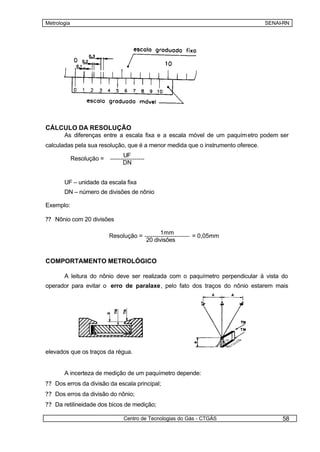 Metrologia                                                                       SENAI-RN




CÁLCULO DA RESOLUÇÃO
       As diferenças entre a escala fixa e a escala móvel de um paquím etro podem ser
calculadas pela sua resolução, que é a menor medida que o instrumento oferece.
                               UF
             Resolução =
                               DN


       UF – unidade da escala fixa
       DN – número de divisões de nônio

Exemplo:

?? Nônio com 20 divisões

                                               1mm
                           Resolução =                   = 0,05mm
                                         20 divisões


COMPORTAMENTO METROLÓGICO

       A leitura do nônio deve ser realizada com o paquímetro perpendicular à vista do
operador para evitar o erro de paralaxe, pelo fato dos traços do nônio estarem mais




elevados que os traços da régua.


       A incerteza de medição de um paquímetro depende:
?? Dos erros da divisão da escala principal;
?? Dos erros da divisão do nônio;
?? Da retilineidade dos bicos de medição;

                               Centro de Tecnologias do Gás - CTGÁS                   58
 