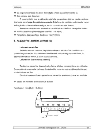 Metrologia                                                                       SENAI-RN


?? Da perpendicularidade dos bicos de medição à haste e paralelismo entre si;
?? Dos erros da guia do cursor.
       É recomendado que a calibração seja feita nas posições interna, média e externa
dos bicos, com força de medição constante. Esta força de medição, pode resultar numa
inclinação do cursor em relação a régua, sendo, portanto, um fator de erro.
       As normas recomendam, entre outras características, tolerância da seguinte ordem:
?? Planeza dos bicos para medições externas: 15 a 20µm;
?? Paralelismo das superfícies dos bicos: 10µm/100mm.


4. PAQUÍMETRO - SISTEMA MÉTRICO (SI)


       Leitura da escala fixa
       Se deslocarmos o cursor do paquímetro até que o zero do nônio coincida com o
primeiro traço da escala fixa, a leitura da medida será 1mm, no segundo traço 2mm, no
décimo sétimo traço 17mm, e assim sucessivamente.
       Leitura com uso do nônio (vernier)


       Também na escala fixa do paquímetro, faz-se a leitura correspondente em milímetro.
Em seguida, deve-se contar os traços do nônio até o ponto em que um deles coincidir com
um traço da escala fixa.
       Depois soma-se o número que se leu na escala fixa ao número que se leu no nônio.


?? Escala em milímetro e nônio com 20 divisões


Resolução = 1mm/20div. = 0,05mm




                             Centro de Tecnologias do Gás - CTGÁS                       59
 