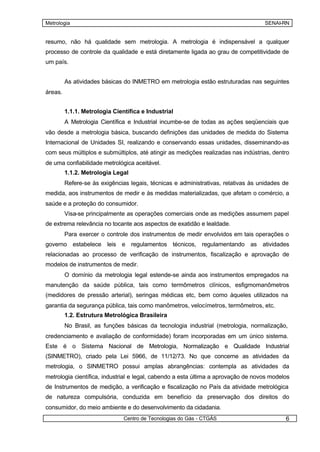 Metrologia                                                                          SENAI-RN


resumo, não há qualidade sem metrologia. A metrologia é indispensável a qualquer
processo de controle da qualidade e está diretamente ligada ao grau de competitividade de
um país.


         As atividades básicas do INMETRO em metrologia estão estruturadas nas seguintes
áreas.


         1.1.1. Metrologia Científica e Industrial
         A Metrologia Científica e Industrial incumbe-se de todas as ações seqüenciais que
vão desde a metrologia básica, buscando definições das unidades de medida do Sistema
Internacional de Unidades SI, realizando e conservando essas unidades, disseminando-as
com seus múltiplos e submúltiplos, até atingir as medições realizadas nas indústrias, dentro
de uma confiabilidade metrológica aceitável.
         1.1.2. Metrologia Legal
         Refere-se às exigências legais, técnicas e administrativas, relativas às unidades de
medida, aos instrumentos de medir e às medidas materializadas, que afetam o comércio, a
saúde e a proteção do consumidor.
         Visa-se principalmente as operações comerciais onde as medições assumem papel
de extrema relevância no tocante aos aspectos de exatidão e lealdade.
         Para exercer o controle dos instrumentos de medir envolvidos em tais operações o
governo estabelece leis e regulamentos técnicos, regulamentando as atividades
relacionadas ao processo de verificação de instrumentos, fiscalização e aprovação de
modelos de instrumentos de medir.
         O domínio da metrologia legal estende-se ainda aos instrumentos empregados na
manutenção da saúde pública, tais como termômetros clínicos, esfigmomanômetros
(medidores de pressão arterial), seringas médicas etc, bem como àqueles utilizados na
garantia da segurança pública, tais como manômetros, velocímetros, termômetros, etc.
         1.2. Estrutura Metrológica Brasileira
         No Brasil, as funções básicas da tecnologia industrial (metrologia, normalização,
credenciamento e avaliação de conformidade) foram incorporadas em um único sistema.
Este é o Sistema Nacional de Metrologia, Normalização e Qualidade Industrial
(SINMETRO), criado pela Lei 5966, de 11/12/73. No que concerne as atividades da
metrologia, o SINMETRO possui amplas abrangências: contempla as atividades da
metrologia científica, industrial e legal, cabendo a esta última a aprovação de novos modelos
de Instrumentos de medição, a verificação e fiscalização no País da atividade metrológica
de natureza compulsória, conduzida em benefício da preservação dos direitos do
consumidor, do meio ambiente e do desenvolvimento da cidadania.
                               Centro de Tecnologias do Gás - CTGÁS                        6
 