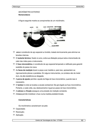 Metrologia                                                                        SENAI-RN


       MICRÔMETRO EXTERNO
       Nomenclatura


       A figura seguinte mostra os componentes de um micrômetro.




?? arco é constituído de aço especial ou fundido, tratado termicamente para eliminar as
   tensões internas.
?? O isolante térmico, fixado no arco, evita sua dilatação porque isola a transmissão de
   calor das mãos para o instrumento.
?? O fuso micrométrico, é constituído de aço especial temperado e retificado para garantir
   exatidão do passo da rosca.
?? As faces de medição tocam a peça a ser medida e, para isso, apresentam-se
   rigorosamente planas e paralelas. Em alguns instrumentos, os contatos são de metal
   duro, de alta resistência ao desgaste.
?? A porca de ajuste permite o ajuste da folga do fuso micrométrico, quando isso é
   necessário.
?? O tambor é onde se localiza a escala centesimal. Ele gira ligado ao fuso micrométrico.
   Portanto, a cada volta, seu deslocamento é igual ao passo do fuso micrométrico.
?? A catraca ou fricção assegura uma pressão de medição constante.
?? A trava permite imobilizar o fuso numa medida predeterminada.


       Características


       Os micrômetros caracterizam-se pela:
?? Capacidade;
?? Resolução;
?? Aplicação.


                             Centro de Tecnologias do Gás - CTGÁS                          62
 
