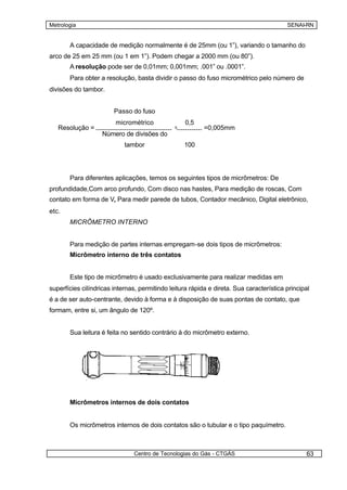 Metrologia                                                                               SENAI-RN


       A capacidade de medição normalmente é de 25mm (ou 1”), variando o tamanho do
arco de 25 em 25 mm (ou 1 em 1”). Podem chegar a 2000 mm (ou 80”).
       A resolução pode ser de 0,01mm; 0,001mm; .001” ou .0001”.
       Para obter a resolução, basta dividir o passo do fuso micrométrico pelo número de
divisões do tambor.


                        Passo do fuso
                         micrométrico              0,5
   Resolução =                                 =          =0,005mm
                   Número de divisões do
                            tambor                 100




       Para diferentes aplicações, temos os seguintes tipos de micrômetros: De
profundidade,Com arco profundo, Com disco nas hastes, Para medição de roscas, Com
contato em forma de V, Para medir parede de tubos, Contador mecânico, Digital eletrônico,
etc.
       MICRÔMETRO INTERNO


       Para medição de partes internas empregam-se dois tipos de micrômetros:
       Micrômetro interno de três contatos


       Este tipo de micrômetro é usado exclusivamente para realizar medidas em
superfícies cilíndricas internas, permitindo leitura rápida e direta. Sua característica principal
é a de ser auto-centrante, devido à forma e à disposição de suas pontas de contato, que
formam, entre si, um ângulo de 120º.


       Sua leitura é feita no sentido contrário à do micrômetro externo.




       Micrômetros internos de dois contatos


       Os micrômetros internos de dois contatos são o tubular e o tipo paquímetro.



                               Centro de Tecnologias do Gás - CTGÁS                             63
 