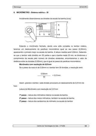 Metrologia                                                                        SENAI-RN


6. MICRÔMETRO - Sistema métrico – SI


        Inicialmente observaremos as divisões da escala da bainha (luva).




        Estando o micrômetro fechado, dando uma volta completa no tambor rotativo,
teremos um deslocamento do parafuso micrométrico igual ao seu passo (0,50mm),
aparecendo o primeiro traço na escala da bainha. A leitura medida será 0,50mm. Sabendo-
se que o tambor está dividido em 50 partes e que a bainha mede 25 mm, se dividirmos o
comprimento da escala pelo número de divisões existentes, encontraremos o valor da
distância entre as divisões (0,50mm), que é igual ao passo do parafuso micrométrico.
        Micrômetro com resolução de 0,01mm
        Se o passo da rosca é de 0,50mm e o tambor tem 50 divisões, a resolução será:


                                   0,50mm
                                                  = 0,01mm
                                      50


        Assim, girando o tambor, cada divisão provocará um deslocamento de 0,01mm do
fuso.
        Leitura do Micrômetro com resolução de 0,01mm


        1º passo – leitura dos milímetros inteiros na escala da bainha.
        2º passo – leitura dos meios milímetros, também na escala da bainha.
        3º passo – leitura dos centésimos de milímetro na escala do tambor




                              Centro de Tecnologias do Gás - CTGÁS                      65
 