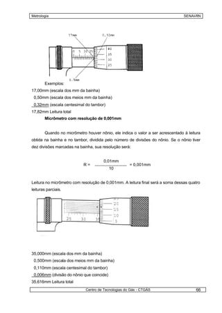 Metrologia                                                                      SENAI-RN




       Exemplos:
17,00mm (escala dos mm da bainha)
 0,50mm (escala dos meios mm da bainha)
 0,32mm (escala centesimal do tambor)
17,82mm Leitura total
       Micrômetro com resolução de 0,001mm


       Quando no micrômetro houver nônio, ele indica o valor a ser acrescentado à leitura
obtida na bainha e no tambor, dividida pelo número de divisões do nônio. Se o nônio tiver
dez divisões marcadas na bainha, sua resolução será:


                                      0,01mm
                           R=                       = 0,001mm
                                           10


Leitura no micrômetro com resolução de 0,001mm. A leitura final será a soma dessas quatro
leituras parciais.




35,000mm (escala dos mm da bainha)
 0,500mm (escala dos meios mm da bainha)
 0,110mm (escala centesimal do tambor)
 0,006mm (divisão do nônio que coincide)
35,616mm Leitura total
                            Centro de Tecnologias do Gás - CTGÁS                      66
 