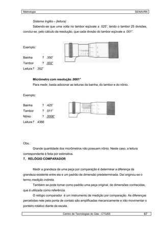 Metrologia                                                                            SENAI-RN


         Sistema Inglês – (leitura)
         Sabendo-se que uma volta no tambor eqüivale a .025”, tendo o tambor 25 divisões,
conclui-se, pelo cálculo da resolução, que cada divisão do tambor eqüivale a .001”.




Exemplo:


Bainha          ? .350”
Tambor          ? .002”
Leitura ? .352”


         Micrômetro com resolução .0001”
         Para medir, basta adicionar as leituras da bainha, do tambor e do nônio.


Exemplo:


Bainha          ? .425”
Tambor          ? .011”
Nônio           ? .0006”
Leitura ? .4366




Obs.:
         Grande quantidade dos micrômetros não possuem nônio. Neste caso, a leitura
correspondente é feita por estimativa.
7. RELÓGIO COMPARADOR


         Medir a grandeza de uma peça por comparação é determinar a diferença da
grandeza existente entre ela e um padrão de dimensão predeterminada. Daí originou-se o
termo medição indireta.
         Também se pode tomar como padrão uma peça original, de dimensões conhecidas,
que é utilizada como referência.
         O relógio comparador é um instrumento de medição por comparação. As diferenças
percebidas nele pela ponta de contato são amplificadas mecanicamente e irão movimentar o
ponteiro rotativo diante da escala.

                                Centro de Tecnologias do Gás - CTGÁS                       67
 