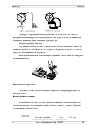 Metrologia                                                                         SENAI-RN




       Os relógios comparadores também podem ser utilizados para furos. Uma das
vantagens de seu emprego é a constatação, rápida e em qualquer ponto, da dimensão do
diâmetro ou de defeitos, como conicidade, ovalização, etc.
       Relógio comparador eletrônico
       Este relógio possibilita uma leitura rápida, indicando instantaneamente a medida no
display em milímetros, com conversão para polegada, zeragem em qualquer ponto e com
saída para miniprocessadores estatísticos.
       A aplicação é semelhante à de um relógio comparador comum, além das vantagens
apresentadas acima.




Mecanismos de amplificação


       Os sistemas usados nos mecanismos de amplificação são por engrenagem, por
alavanca e mista.
Resolução do instrumento


       Nos comparadores mais utilizados, uma volta completa do ponteiro corresponde a
um deslocamento de 1mm da ponta de contato. Como o mostrador contém 100 divisões,
cada divisão equivale a 0,01mm.



             Resolução =                            =
                           Uma volta completa                1mm        = 0,01mm

                             Centro de Tecnologias do Gás - CTGÁS                            69
 