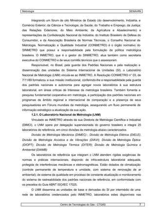 Metrologia                                                                           SENAI-RN


       Integrando um fórum de oito Ministros de Estado (do desenvolvimento, Indústria, e
Comércio Exterior; da Ciência e Tecnologia; da Saúde; do Trabalho e Emprego; da Justiça;
das Relações Exteriores; do Meio Ambiente; da Agricultura e Abastecimento) e
representações da Confederação Nacional da Indústria; do Instituto Brasileiro de Defesa do
Consumidor, e da Associação Brasileira de Normas Técnicas, o Conselho Nacional de
Metrologia, Normalização e Qualidade Industrial (CONMETRO) é o órgão normativo do
SINMETRO que possui a responsabilidade pela formulação da política metrológica
brasileira. O INMETRO, que é o gestor do SINMETRO, atua também como secretaria
executiva do CONMETRO e de seus comitês técnicos que o assessoram.
       Responsável, no Brasil, pela guarda dos Padrões Nacionais e pela realização e
disseminação das unidades do Sistema Internacional de Unidades (SI), o Laboratório
Nacional de Metrologia (LNM) vincula-se ao INMETRO. A Resolução CONMETRO n° 03, de
7/11/89 formalizou a sua missão institucional, conferindo-lhe a responsabilidade pela guarda
dos padrões nacionais e autonomia para agregar novos laboratórios à sua estrutura
laboratorial, em áreas críticas de Interesse da metrologia brasileira. Também fomenta a
pesquisa fundamental cooperativa em metrologia, a participação dos padrões nacionais em
programas de âmbito regional e internacional de comparação e a presença de seus
pesquisadores em Fóruns mundiais da metrologia, assegurando um fluxo permanente de
informação estratégico a atualização da sua ação.
       1.2.1. O Laboratório Nacional de Metrologia (LNM)
       Vinculado ao INMETRO através da sua Diretoria de Metrologia Científica e Industrial
(DIMCI), o LNM opera por delegação supervisionada do governo brasileiro e integra 25
laboratórios de referência, em cinco divisões de metrologia abaixo caracterizados.
       Divisão de Metrologia Mecânica (DIMEC) ; Divisão de Metrologia Elétrica (DIELE);
Divisão de Metrologia Acústica e de Vibrações (DIAVI); Divisão de Metrologia Óptica
(DIOPT); Divisão de Metrologia Térmica (DITER); Divisão de Metrologia Química e
Ambiental (DIAMB)
       Os laboratórios de referência que integram o LNM atendem rígidas exigências de
normas e práticas internacionais, dispondo de infra-estrutura laboratorial adequada,
protegida de interferências mecânicas e eletromagnéticas. Estão dotados de climatização
(controle permanente de temperatura e umidade, com sistema de renovação de ar
ambiental); de sistema da qualidade em processo de constante atualização e monitoramento
do sistema de rastreabilidade dos padrões nacionais de referência, em conformidade com
os preceitos do Guia ABNT ISO/IEC 17025.
       O LNM dissemina as unidades de base e derivadas do SI por intermédio de uma
rede de laboratórios credenciados pelo INMETRO, laboratórios estes disponíveis nas


                             Centro de Tecnologias do Gás - CTGÁS                          7
 