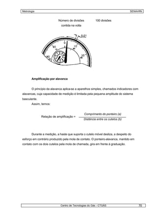 Metrologia                                                                        SENAI-RN


                           Número de divisões            100 divisões
                             contida na volta




       Amplificação por alavanca


       O princípio da alavanca aplica-se a aparelhos simples, chamados indicadores com
alavancas, cuja capacidade de medição é limitada pela pequena amplitude do sistema
basculante.
       Assim, temos:


                                                Comprimento do ponteiro (a)
              Relação de amplificação =
                                                Distância entre os cutelos (b)




       Durante a medição, a haste que suporta o cutelo móvel desliza, a despeito do
esforço em contrário produzido pela mola de contato. O ponteiro-alavanca, mantido em
contato com os dois cutelos pela mola de chamada, gira em frente à graduação.




                             Centro de Tecnologias do Gás - CTGÁS                        70
 