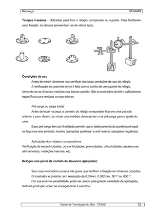 Metrologia                                                                            SENAI-RN


Tampas traseiras - Utilizadas para fixar o relógio comparador no suporte. Para facilitarem
essa fixação, as tampas apresentam-se de vários tipos.




Condições de uso
        Antes de medir, devemos nos certificar das boas condições de uso do relógio.
        A verificação de possíveis erros é feita com o auxílio de um suporte de relógio,
tomando-se as diversas medidas nos blocos-padrão. São encontrados também calibradores
específicos para relógios comparadores.


        Pré-carga ou carga inicial
        Antes de tocar na peça, o ponteiro do relógio comparador fica em uma posição
anterior a zero. Assim, ao iniciar uma medida, deve-se dar uma pré-carga para o ajuste do
zero.
        Essa pré-carga tem por finalidade permitir que o deslocamento do ponteiro principal
se faça nos dois sentidos: horário (variações positivas) e anti-horário (variações negativas).


        Aplicações dos relógios comparadores
Verificação de excentricidades, concentricidades, planicidades, cilindricidades, espessuras,
alinhamentos, medições internas, etc.


Relógio com ponta de contato de alavanca (apalpador)


        Seu corpo monobloco possui três guias que facilitam a fixação em diversas posições.
        O mostrador é giratório com resolução de 0,01mm, 0,002mm, .001” ou .0001”.
        Por sua enorme versatilidade, pode ser usado para grande variedade de aplicações,
tanto na produção como na inspeção final. Exemplos:




                               Centro de Tecnologias do Gás - CTGÁS                          72
 