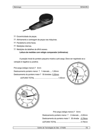 Metrologia                                                                                          SENAI-RN




?? Excentricidade de peças.
?? Alinhamento e centragem de peças nas máquinas.
?? Paralelismo entre faces.
?? Medições internas.
?? Medições de detalhes de difícil acesso.
       Leitura de medidas com relógio comparador (milímetros)


       A posição inicial do ponteiro pequeno mostra a pré-carga. Deve ser registrado se a
variação é negativa ou positiva.


Pré-carga (relógio menor) ? 4mm
Deslocamento ponteiro menor ? 1 intervalo .....1,00mm
Deslocamento do ponteiro maior ? 55 divisões: 0,55mm
        LEITURA TOTAL .................................................1,55mm




                                                          Pré-carga (relógio menor) ? 6mm
                                          Deslocamento ponteiro menor ? -3 intervalo ...-3,00mm
                                          Deslocamento do ponteiro maior ? 55 divisõe -0,78mm
                                          LEITURA TOTAL .................................................-3.78mm


                                  Centro de Tecnologias do Gás - CTGÁS                                      73
 