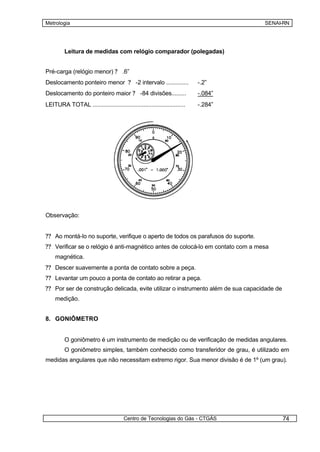 Metrologia                                                                          SENAI-RN




         Leitura de medidas com relógio comparador (polegadas)


Pré-carga (relógio menor) ? .6”
Deslocamento ponteiro menor ? -2 intervalo ..............                  -.2”
Deslocamento do ponteiro maior ? -84 divisões.........                     -.084”
LEITURA TOTAL ..........................................................   -.284”




Observação:


?? Ao montá-lo no suporte, verifique o aperto de todos os parafusos do suporte.
?? Verificar se o relógio é anti-magnético antes de colocá-lo em contato com a mesa
    magnética.
?? Descer suavemente a ponta de contato sobre a peça.
?? Levantar um pouco a ponta de contato ao retirar a peça.
?? Por ser de construção delicada, evite utilizar o instrumento além de sua capacidade de
    medição.


8. GONIÔMETRO


         O goniômetro é um instrumento de medição ou de verificação de medidas angulares.
         O goniômetro simples, também conhecido como transferidor de grau, é utilizado em
medidas angulares que não necessitam extremo rigor. Sua menor divisão é de 1º (um grau).




                                        Centro de Tecnologias do Gás - CTGÁS                74
 