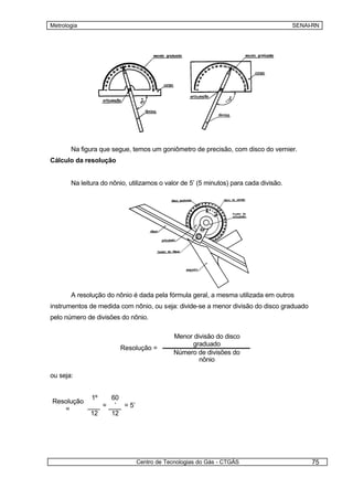 Metrologia                                                                            SENAI-RN




       Na figura que segue, temos um goniômetro de precisão, com disco do vernier.
Cálculo da resolução


       Na leitura do nônio, utilizamos o valor de 5’ (5 minutos) para cada divisão.




       A resolução do nônio é dada pela fórmula geral, a mesma utilizada em outros
instrumentos de medida com nônio, ou seja: divide-se a menor divisão do disco graduado
pelo número de divisões do nônio.

                                              Menor divisão do disco
                                                   graduado
                         Resolução =
                                              Número de divisões do
                                                      nônio

ou seja:


              1º       60
Resolução
                   =    ’ = 5’
   =
              12       12




                                 Centro de Tecnologias do Gás - CTGÁS                      75
 