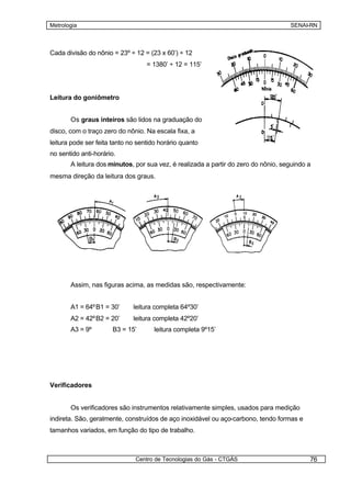 Metrologia                                                                          SENAI-RN



Cada divisão do nônio = 23º ÷ 12 = (23 x 60’) ÷ 12
                                   = 1380’ ÷ 12 = 115’




Leitura do goniômetro


       Os graus inteiros são lidos na graduação do
disco, com o traço zero do nônio. Na escala fixa, a
leitura pode ser feita tanto no sentido horário quanto
no sentido anti-horário.
       A leitura dos minutos, por sua vez, é realizada a partir do zero do nônio, seguindo a
mesma direção da leitura dos graus.




       Assim, nas figuras acima, as medidas são, respectivamente:


       A1 = 64º B1 = 30’      leitura completa 64º30’
       A2 = 42º B2 = 20’      leitura completa 42º20’
       A3 = 9º        B3 = 15’        leitura completa 9º15’




Verificadores


       Os verificadores são instrumentos relativamente simples, usados para medição
indireta. São, geralmente, construídos de aço inoxidável ou aço-carbono, tendo formas e
tamanhos variados, em função do tipo de trabalho.



                               Centro de Tecnologias do Gás - CTGÁS                        76
 