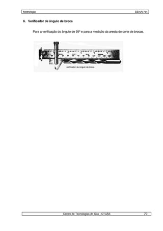 Metrologia                                                                        SENAI-RN


6. Verificador de ângulo de broca


       Para a verificação do ângulo de 59º e para a medição da aresta de corte de brocas.




                             Centro de Tecnologias do Gás - CTGÁS                       79
 