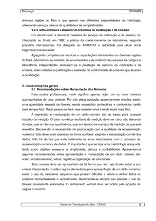 Metrologia                                                                          SENAI-RN


diversas regiões do País e que operam nas diferentes especialidades da metrologia,
oferecendo serviços básicos da qualidade e da competitividade.
       1.2.3. Infra-estrutura Laboratorial Brasileira de Calibração e de Ensaios
       Em atendimento à demanda brasileira de serviços de calibração e de ensaios, foi
introduzida no Brasil, em 1982, a prática do credenciamento de laboratórios, segundo
preceitos internacionais. Foi delegado ao INMETRO a autoridade para atuar como
Organismo Credenciador.
       Agregando competências técnicas e capacitações laboratoriais em diversas regiões
do País, laboratórios de indústria, de universidades e de institutos de pesquisa tecnológica e
laboratórios independentes dedicaram-se à prestação de serviços de calibração e de
ensaios, estes voltados à qualificação e avaliação de conformidade de produtos que buscam
a certificação.


2. Considerações gerais
       2.1. Recomendações sobre Manipulação dos Números
       Para muitos profissionais, medir significa apenas obter um ou mais números
acompanhados de uma unidade. Por trás desta operação aparentemente simples, existe
uma quantidade elevada de fatores, sendo necessário conhecê-los e controlá-los, tarefa
nem sempre fácil. Medir parece ser fácil, mas cometer erros é ainda muito mais fácil.
       A expressão e manipulação de um dado número são as bases para qualquer
trabalho de medição. O dado numérico resultante da medição deve ser claro, não deixando
dúvidas, quer em termos quantitativos, quer em termos da incerteza de medição de que está
revestido. Decorre daí a necessidade de preocupação com a qualidade da representação
numérica. Esta deve estar expressa de forma confiável, exigindo a manipulação correta dos
dados. Não há técnica que evite totalmente os erros relacionados com o processo de
representação numérica de dados. O importante é que se siga uma metodologia adequada,
tendo como objetivo assegurar a simplicidade, clareza e confiabilidade. Apresentamos
algumas recomendações sobre apresentação e manipulação de um dado número, tais
como: arredondamento, leitura, registro e organização de uma tabela.
       Todo número deve ser apresentado de tal forma que não haja dúvida sobre a sua
correta interpretação. Existem regras elementares para apresentação de um dado numérico:
evitar o uso de caracteres pequenos que possam dificultar a leitura e alinhar todos os
números horizontalmente e verticalmente. Recomenda-se sempre que possível o uso de
tabelas previamente elaboradas. O alinhamento vertical deve ser obtido pela posição da
vírgula. Exemplos:




                              Centro de Tecnologias do Gás - CTGÁS                          8
 